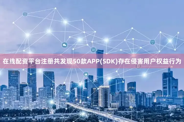 在线配资平台注册共发现50款APP(SDK)存在侵害用户权益行为