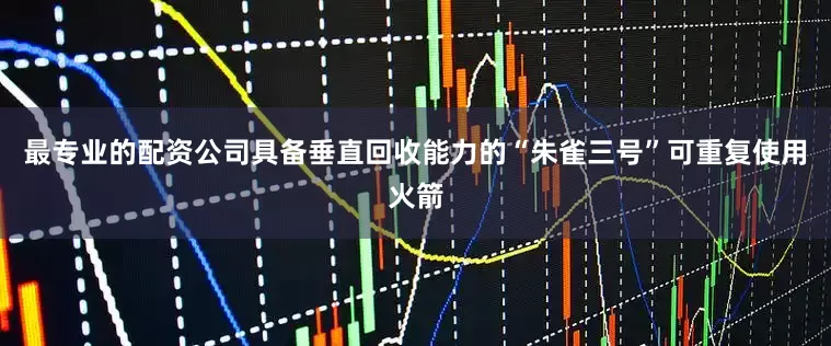 最专业的配资公司具备垂直回收能力的“朱雀三号”可重复使用火箭