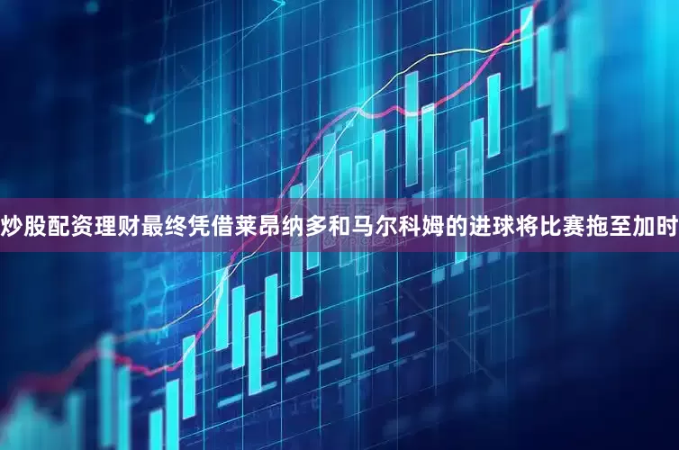 炒股配资理财最终凭借莱昂纳多和马尔科姆的进球将比赛拖至加时