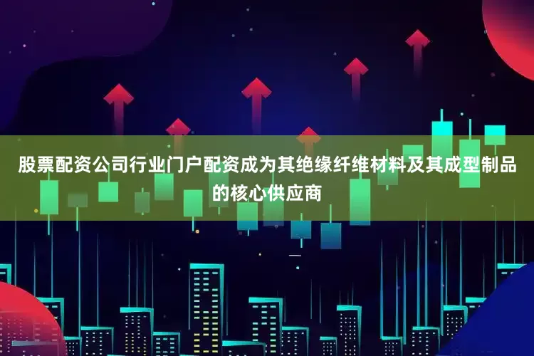 股票配资公司行业门户配资成为其绝缘纤维材料及其成型制品的核心供应商