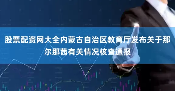 股票配资网大全内蒙古自治区教育厅发布关于那尔那茜有关情况核查通报