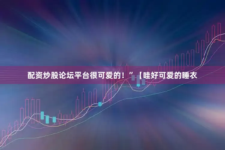 配资炒股论坛平台很可爱的！”【哇好可爱的睡衣