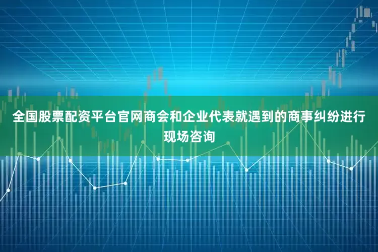 全国股票配资平台官网商会和企业代表就遇到的商事纠纷进行现场咨询