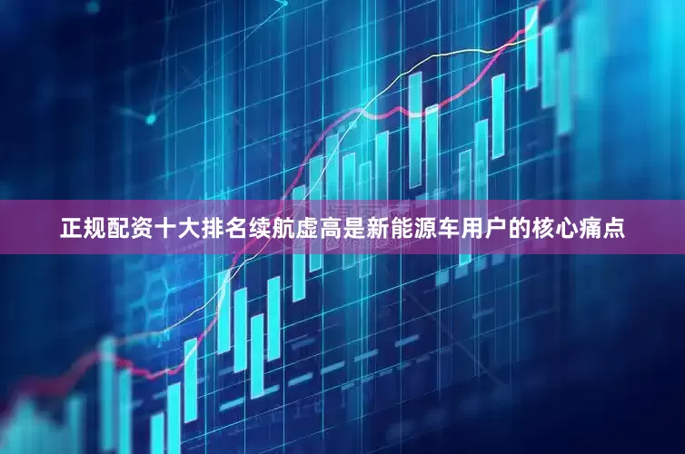 正规配资十大排名续航虚高是新能源车用户的核心痛点