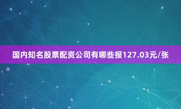 国内知名股票配资公司有哪些报127.03元/张